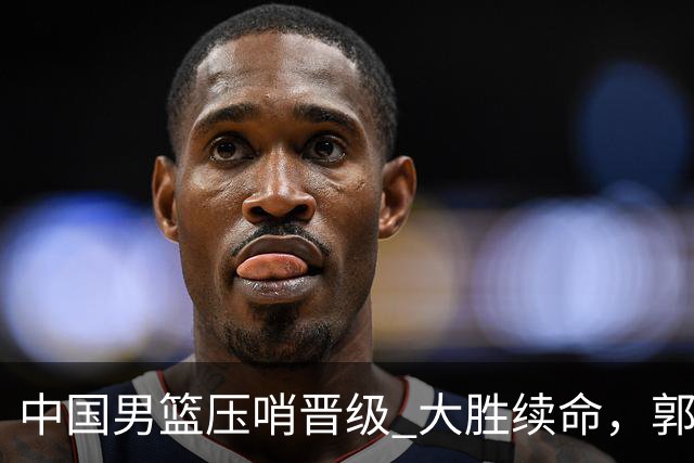 中国男篮压哨晋级 大胜续命，郭士强不会下课 但挑战才刚刚开始！